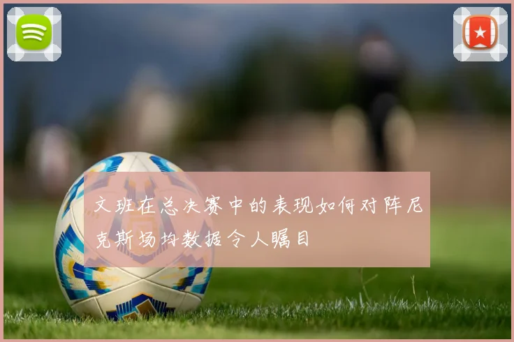 文班在总决赛中的表现如何对阵尼克斯场均数据令人瞩目