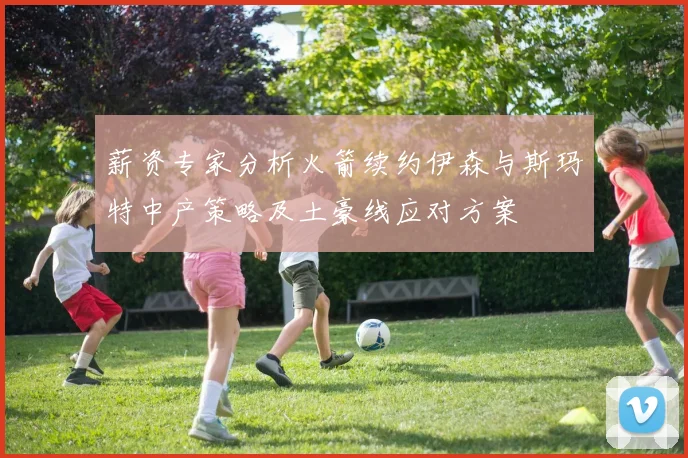 薪资专家分析火箭续约伊森与斯玛特中产策略及土豪线应对方案