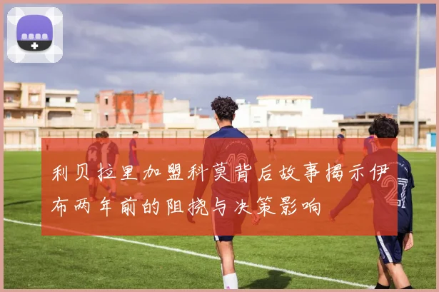 利贝拉里加盟科莫背后故事揭示伊布两年前的阻挠与决策影响