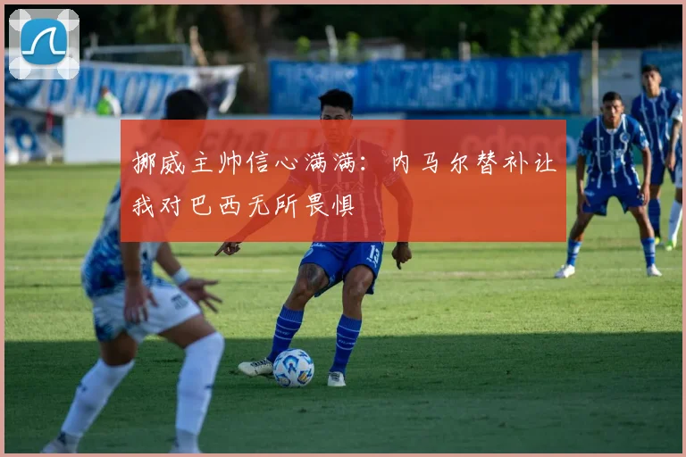 挪威主帅信心满满：内马尔替补让我对巴西无所畏惧