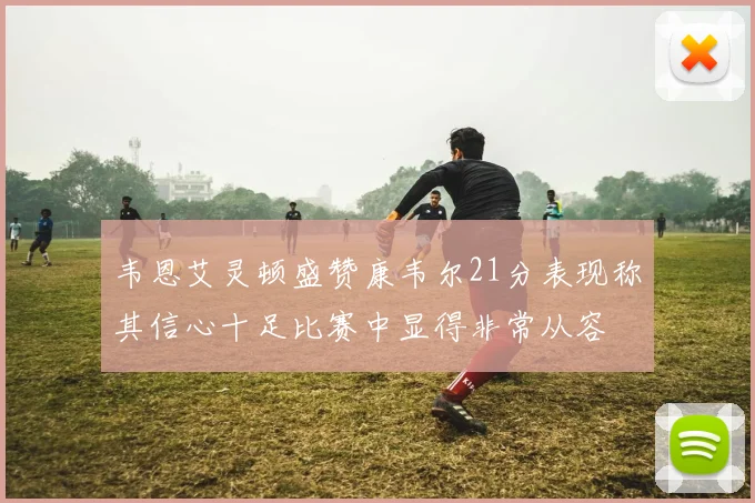 韦恩艾灵顿盛赞康韦尔21分表现称其信心十足比赛中显得非常从容