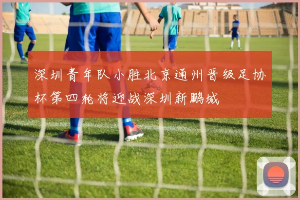 深圳青年队小胜北京通州晋级足协杯第四轮将迎战深圳新鹏城