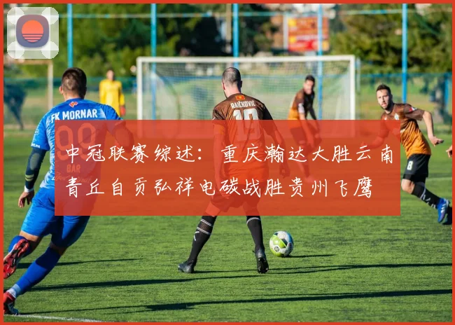 中冠联赛综述：重庆瀚达大胜云南青丘自贡弘祥电碳战胜贵州飞鹰