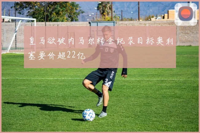 皇马欲破内马尔转会纪录目标奥利塞要价超22亿