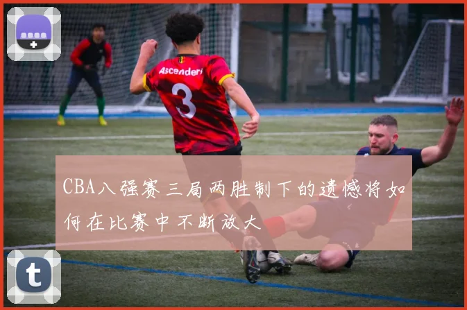 CBA八强赛三局两胜制下的遗憾将如何在比赛中不断放大