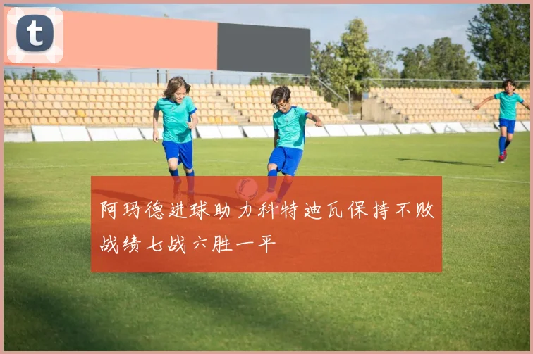 阿玛德进球助力科特迪瓦保持不败战绩七战六胜一平