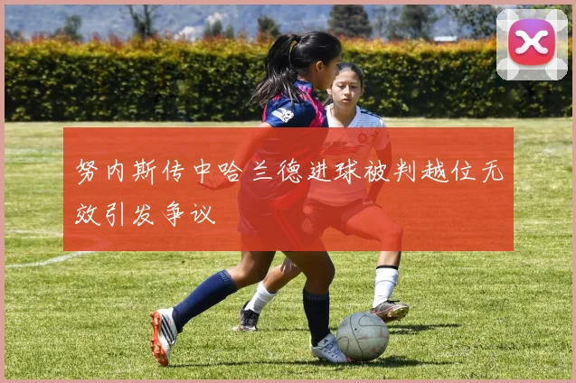 努内斯传中哈兰德进球被判越位无效引发争议