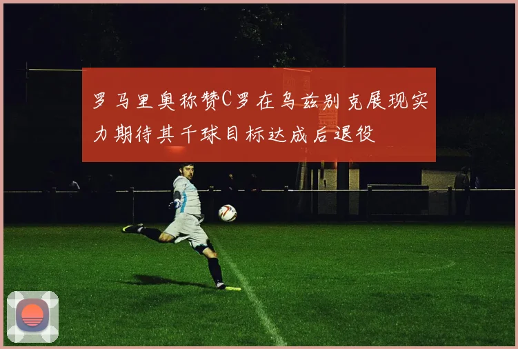 罗马里奥称赞C罗在乌兹别克展现实力期待其千球目标达成后退役