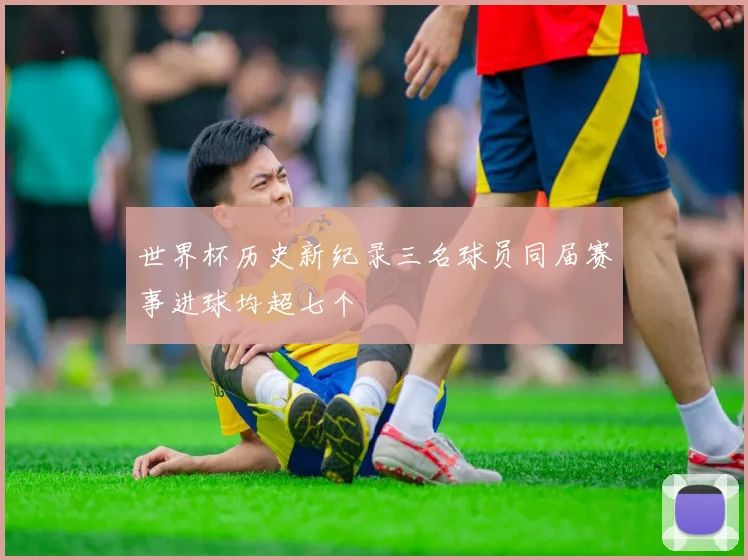 世界杯历史新纪录三名球员同届赛事进球均超七个