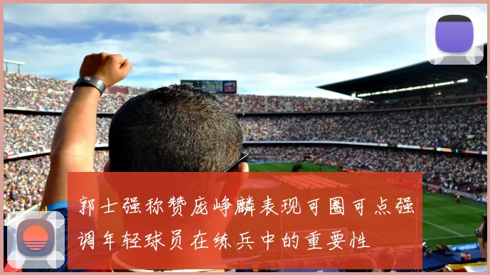 郭士强称赞庞峥麟表现可圈可点强调年轻球员在练兵中的重要性