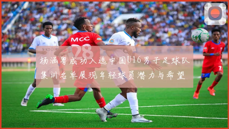 杨涵粤成功入选中国U16男子足球队集训名单展现年轻球员潜力与希望
