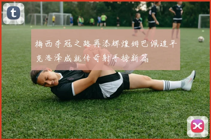 梅西夺冠之路再添辉煌姆巴佩追平克洛泽成就传奇射手榜新篇