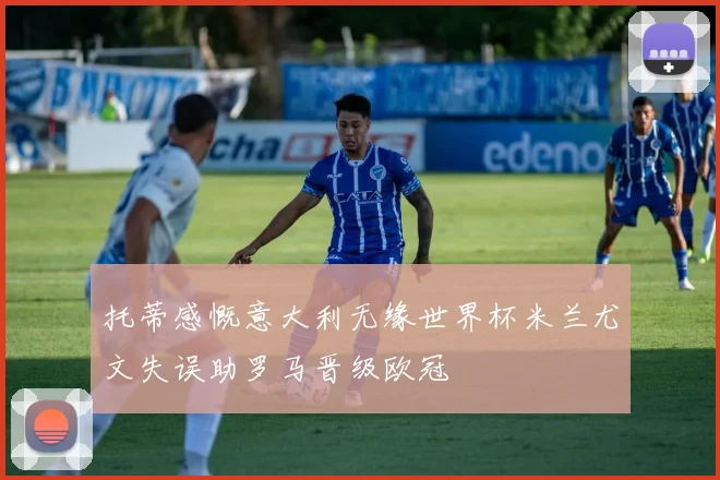 托蒂感慨意大利无缘世界杯米兰尤文失误助罗马晋级欧冠