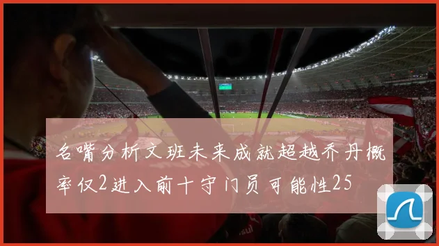 名嘴分析文班未来成就超越乔丹概率仅2进入前十守门员可能性25