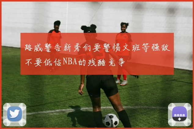 路威警告新秀们要警惕文班等强敌不要低估NBA的残酷竞争