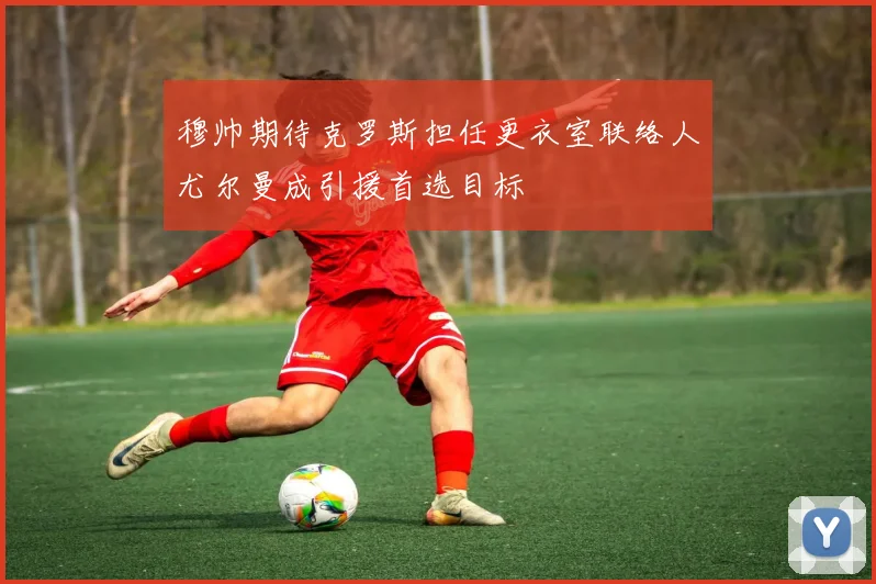 穆帅期待克罗斯担任更衣室联络人尤尔曼成引援首选目标