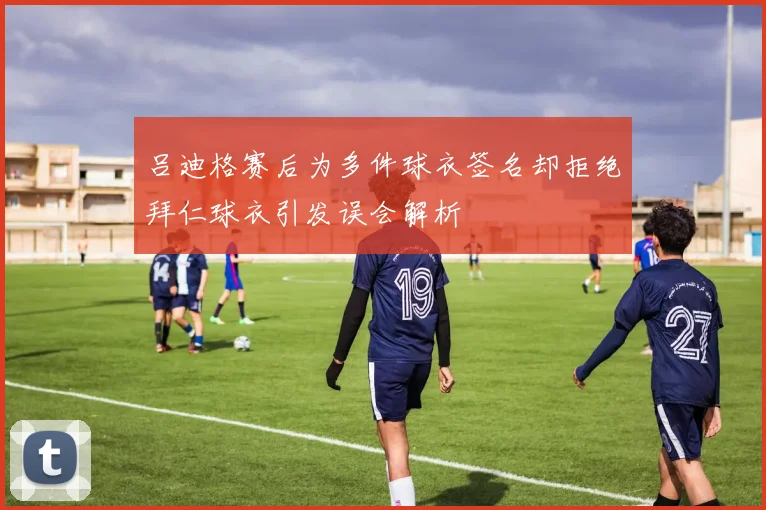 吕迪格赛后为多件球衣签名却拒绝拜仁球衣引发误会解析