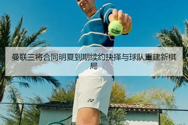 曼联三将合同明夏到期续约抉择与球队重建新棋局 - AYX